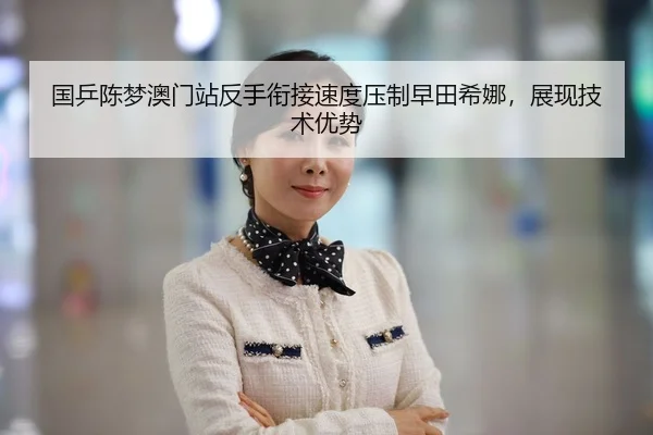 国乒陈梦澳门站反手衔接速度压制早田希娜，展现技术优势