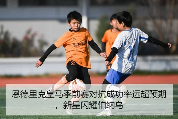 恩德里克皇马季前赛对抗成功率远超预期，新星闪耀伯纳乌